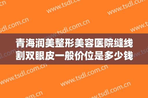 青海润美整形美容医院缝线割双眼皮一般价位是多少钱?靠谱吗?(拉埋线双眼皮多少钱)
