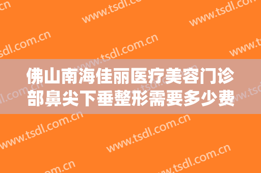 佛山南海佳丽医疗美容门诊部鼻尖下垂整形需要多少费用?贵不贵?(佛山佳丽整形医院好吗?)