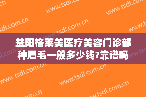 益阳格莱美医疗美容门诊部种眉毛一般多少钱?靠谱吗?(益阳格莱美医疗美容门诊部正规吗)