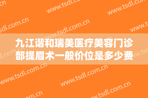 九江谐和瑞美医疗美容门诊部提眉术一般价位是多少费用?怎么样?(九江瑞丽整形美容院)