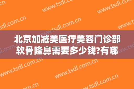 北京加减美医疗美容门诊部软骨隆鼻需要多少钱?有哪些优势?(北京加减美医疗美容正规吗)