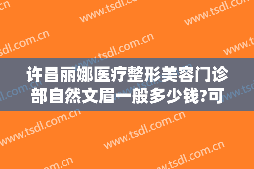 许昌丽娜医疗整形美容门诊部自然文眉一般多少钱?可靠吗?(许昌丽娜医疗整形美容门诊部好不好)