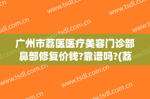 广州市荔医医疗美容门诊部鼻部修复价钱?靠谱吗?(荔医医疗美容怎么样?)