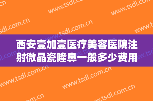 西安壹加壹医疗美容医院注射微晶瓷隆鼻一般多少费用?效果怎么样?(注射微晶瓷隆鼻大概需要多少钱)