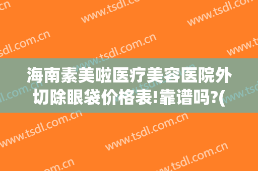 海南素美啦医疗美容医院外切除眼袋价格表!靠谱吗?(海南去眼袋最佳医院)