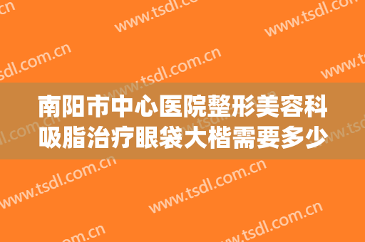 南阳市中心医院整形美容科吸脂治疗眼袋大楷需要多少钱?靠谱吗?(南阳眼部整形哪里好)