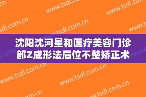 沈阳沈河星和医疗美容门诊部Z成形法眉位不整矫正术一般多少费用?靠谱吗?