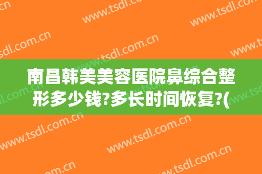南昌韩美美容医院鼻综合整形多少钱?多长时间恢复?(南昌市韩美整形医院)
