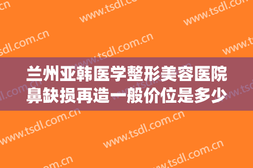 兰州亚韩医学整形美容医院鼻缺损再造一般价位是多少费用?可靠吗?(兰州亚韩整形医院医生简介)