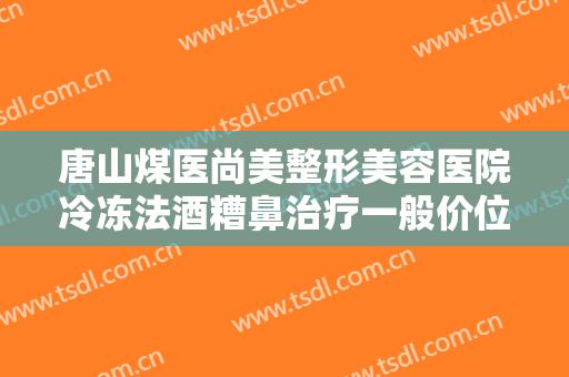 唐山煤医尚美整形美容医院冷冻法酒糟鼻治疗一般价位是多少钱?贵不贵?