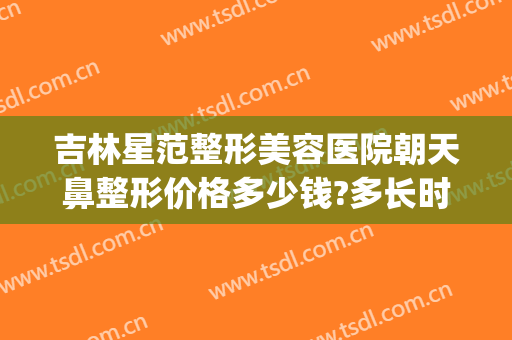 吉林星范整形美容医院朝天鼻整形价格多少钱?多长时间恢复?(星范医美整形医院)