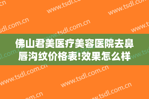 佛山君美医疗美容医院去鼻唇沟纹价格表!效果怎么样?(佛山君美医疗美容医院正规吗)