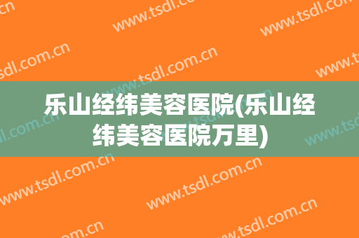 乐山经纬美容医院(乐山经纬美容医院万里)