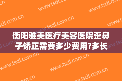 衡阳雅美医疗美容医院歪鼻子矫正需要多少费用?多长时间恢复?(衡阳雅韩整形美容医院)