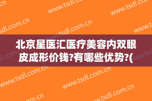北京星医汇医疗美容内双眼皮成形价钱?有哪些优势?(星美汇整形医院)