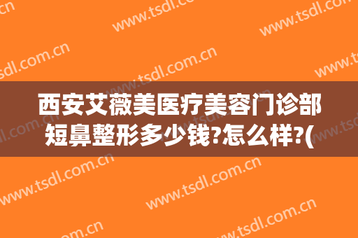 西安艾薇美医疗美容门诊部短鼻整形多少钱?怎么样?(西安艾薇美整形医院)