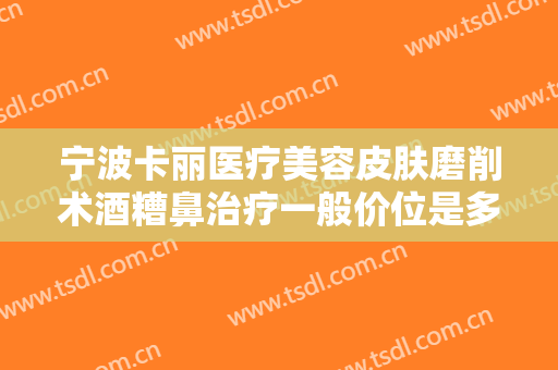 宁波卡丽医疗美容皮肤磨削术酒糟鼻治疗一般价位是多少钱?可靠吗?