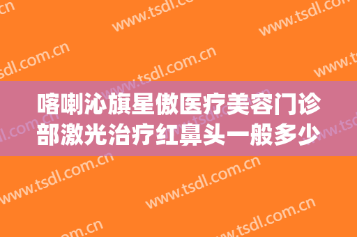 喀喇沁旗星傲医疗美容门诊部激光治疗红鼻头一般多少费用?贵不贵?(赤峰星傲整形医院电话)