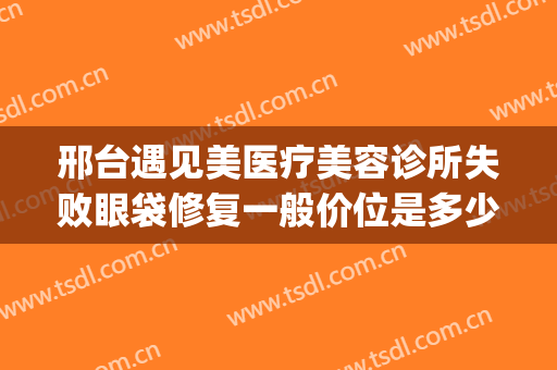 邢台遇见美医疗美容诊所失败眼袋修复一般价位是多少钱?可靠吗?(邢台去眼袋手术做得好)