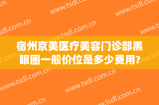 宿州京美医疗美容门诊部黑眼圈一般价位是多少费用?好不好?(宿州京美整形医院怎么样)