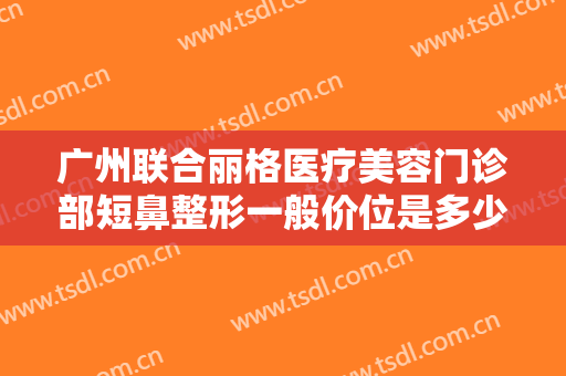 广州联合丽格医疗美容门诊部短鼻整形一般价位是多少?多长时间恢复?