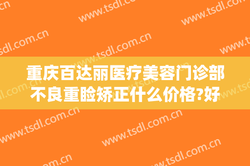 重庆百达丽医疗美容门诊部不良重睑矫正什么价格?好不好?(上海百达丽医美)