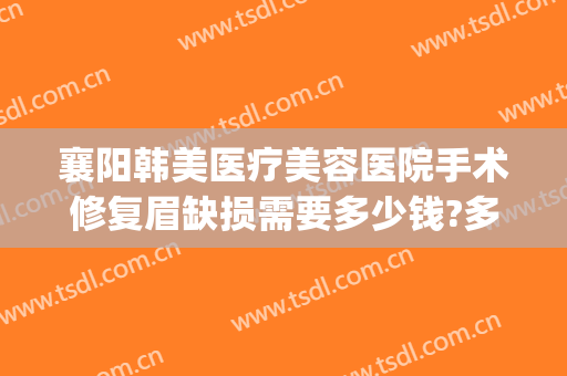 襄阳韩美医疗美容医院手术修复眉缺损需要多少钱?多长时间恢复?(襄阳韩美整形美容医院怎么样)