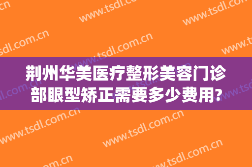 荆州华美医疗整形美容门诊部眼型矫正需要多少费用?靠谱吗?(荆州华美医疗美容门诊部正规吗)