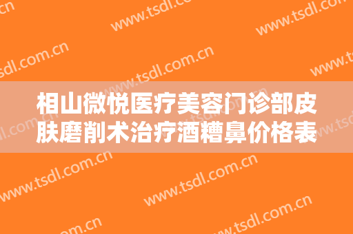 相山微悦医疗美容门诊部皮肤磨削术治疗酒糟鼻价格表!好不好?