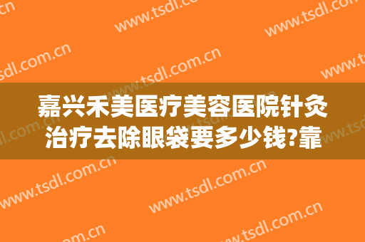 嘉兴禾美医疗美容医院针灸治疗去除眼袋要多少钱?靠谱吗?(嘉兴禾美整形)
