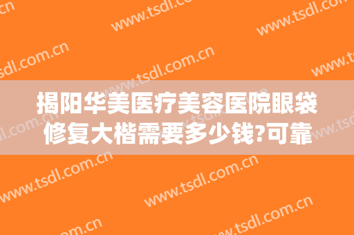 揭阳华美医疗美容医院眼袋修复大楷需要多少钱?可靠吗?(揭阳华美整形医院)