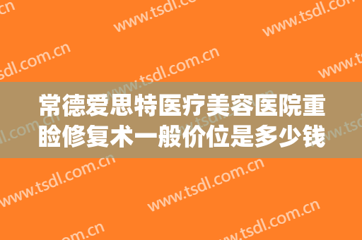常德爱思特医疗美容医院重睑修复术一般价位是多少钱?好不好?(常德爱思特医疗美容怎么样)