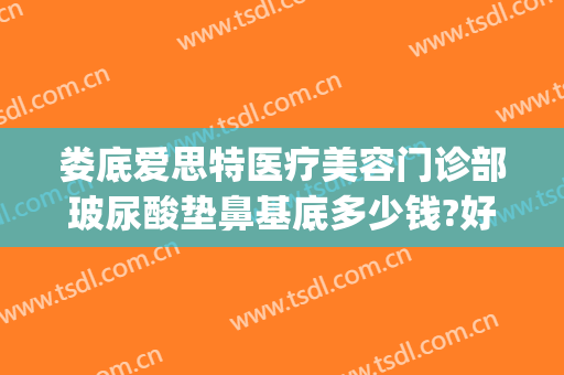娄底爱思特医疗美容门诊部玻尿酸垫鼻基底多少钱?好不好?(玻尿酸垫鼻一般多少钱)