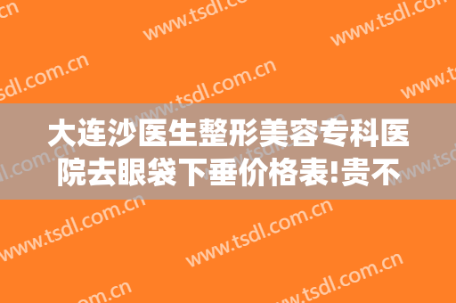 大连沙医生整形美容专科医院去眼袋下垂价格表!贵不贵?(大连中心医院美容科祛眼袋)