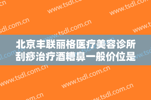 北京丰联丽格医疗美容诊所刮痧治疗酒糟鼻一般价位是多少费用?好不好?