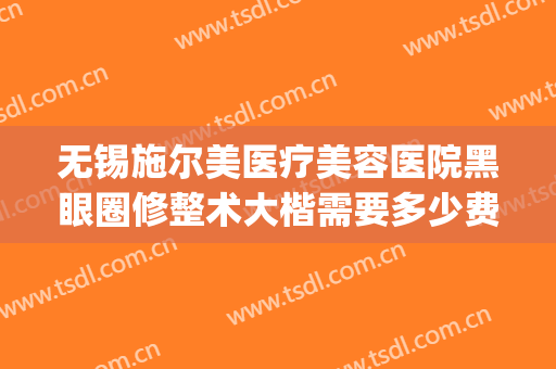 无锡施尔美医疗美容医院黑眼圈修整术大楷需要多少费用?靠谱吗?(无锡施尔美整形价格)