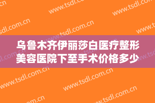 乌鲁木齐伊丽莎白医疗整形美容医院下至手术价格多少钱?靠谱吗?(新疆伊丽莎白整形医院怎么样)
