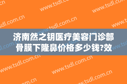 济南然之钥医疗美容门诊部骨膜下隆鼻价格多少钱?效果怎么样?(济南然之钥医疗美容电话多少)