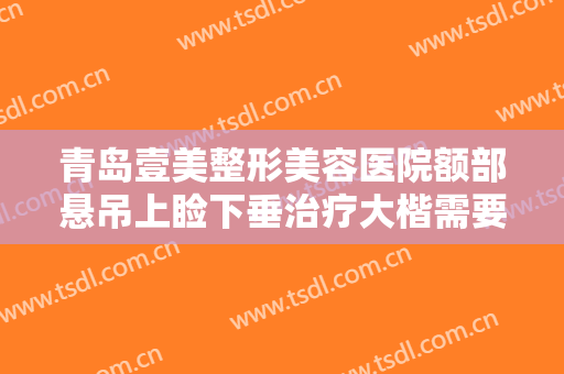 青岛壹美整形美容医院额部悬吊上睑下垂治疗大楷需要多少钱?可靠吗?