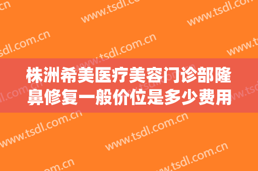 株洲希美医疗美容门诊部隆鼻修复一般价位是多少费用?有哪些优势?(株洲医美整形医院)