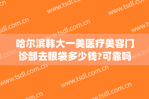 哈尔滨韩大一美医疗美容门诊部去眼袋多少钱?可靠吗?(哈尔滨哪家美容院做去除眼袋)
