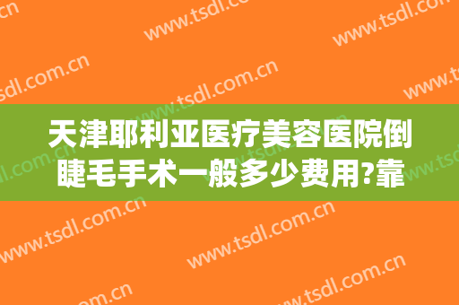 天津耶利亚医疗美容医院倒睫毛手术一般多少费用?靠谱吗?(郑州哪家医院做倒睫毛手术好)