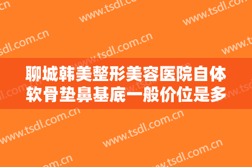 聊城韩美整形美容医院自体软骨垫鼻基底一般价位是多少费用?贵不贵?