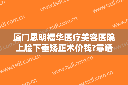 厦门思明福华医疗美容医院上脸下垂矫正术价钱?靠谱吗?