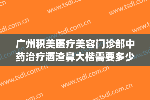 广州积美医疗美容门诊部中药治疗酒渣鼻大楷需要多少钱?靠谱吗?(广州治酒糟鼻哪家医院好)