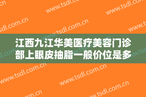 江西九江华美医疗美容门诊部上眼皮抽脂一般价位是多少费用?可靠吗?