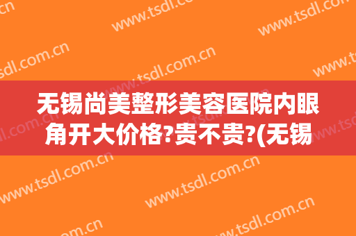 无锡尚美整形美容医院内眼角开大价格?贵不贵?(无锡尚美整形医院在哪)