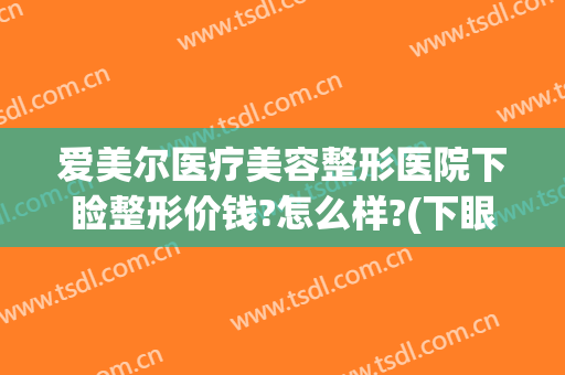 爱美尔医疗美容整形医院下睑整形价钱?怎么样?(下眼睑整形手术多少钱)