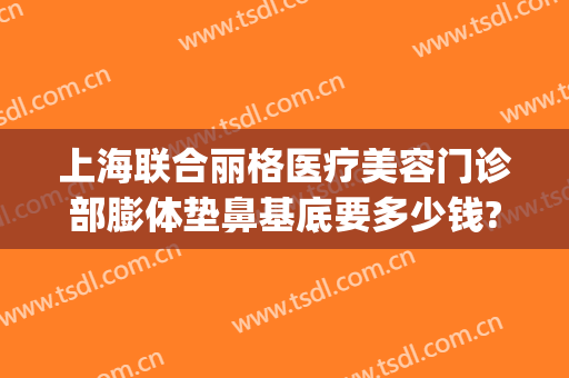 上海联合丽格医疗美容门诊部膨体垫鼻基底要多少钱?可靠吗?(上海联合丽格整形医院怎么样)