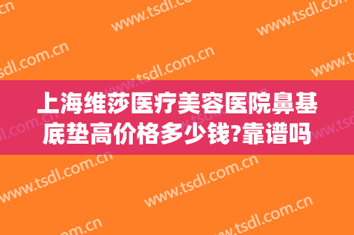 上海维莎医疗美容医院鼻基底垫高价格多少钱?靠谱吗?(垫鼻基底费用)
